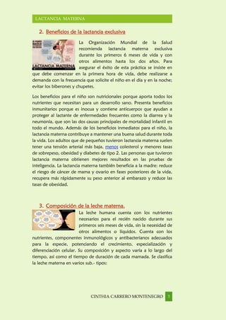 CINTHIA CARRERO MONTENEGRO 3
LACTANCIA MATERNA
2. Beneficios de la lactancia exclusiva
La Organización Mundial de la Salud
recomienda lactancia materna exclusiva
durante los primeros 6 meses de vida y con
otros alimentos hasta los dos años. Para
asegurar el éxito de esta práctica se insiste en
que debe comenzar en la primera hora de vida, debe realizarse a
demanda con la frecuencia que solicite el niño en el día y en la noche;
evitar los biberones y chupetes.
Los beneficios para el niño son nutricionales porque aporta todos los
nutrientes que necesitan para un desarrollo sano. Presenta beneficios
inmunitarios porque es inocua y contiene anticuerpos que ayudan a
proteger al lactante de enfermedades frecuentes como la diarrea y la
neumonía, que son las dos causas principales de mortalidad infantil en
todo el mundo. Además de los beneficios inmediatos para el niño, la
lactancia materna contribuye a mantener una buena salud durante toda
la vida. Los adultos que de pequeños tuvieron lactancia materna suelen
tener una tensión arterial más baja, menos colesterol y menores tasas
de sobrepeso, obesidad y diabetes de tipo 2. Las personas que tuvieron
lactancia materna obtienen mejores resultados en las pruebas de
inteligencia. La lactancia materna también beneficia a la madre: reduce
el riesgo de cáncer de mama y ovario en fases posteriores de la vida,
recupera más rápidamente su peso anterior al embarazo y reduce las
tasas de obesidad.
3. Composición de la leche materna.
La leche humana cuenta con los nutrientes
necesarios para el recién nacido durante sus
primeros seis meses de vida, sin la necesidad de
otros alimentos o líquidos. Cuenta con los
nutrientes, componentes inmunológicos y antibacterianos adecuados
para la especie, potenciando el crecimiento, especialización y
diferenciación celular. Su composición y aspecto varía a lo largo del
tiempo, así como el tiempo de duración de cada mamada. Se clasifica
la leche materna en varios sub.- tipos:
 