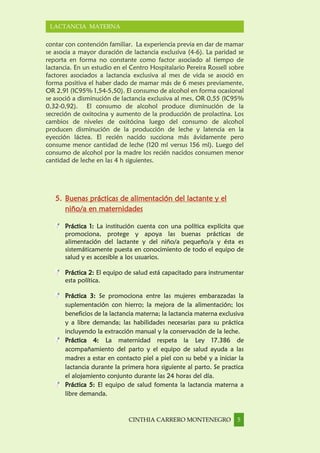 CINTHIA CARRERO MONTENEGRO 5
LACTANCIA MATERNA
contar con contención familiar. La experiencia previa en dar de mamar
se asocia a mayor duración de lactancia exclusiva (4-6). La paridad se
reporta en forma no constante como factor asociado al tiempo de
lactancia. En un estudio en el Centro Hospitalario Pereira Rossell sobre
factores asociados a lactancia exclusiva al mes de vida se asoció en
forma positiva el haber dado de mamar más de 6 meses previamente,
OR 2,91 (IC95% 1,54-5,50). El consumo de alcohol en forma ocasional
se asoció a disminución de lactancia exclusiva al mes, OR 0,55 (IC95%
0,32-0,92). El consumo de alcohol produce disminución de la
secreción de oxitocina y aumento de la producción de prolactina. Los
cambios de niveles de oxitócina luego del consumo de alcohol
producen disminución de la producción de leche y latencia en la
eyección láctea. El recién nacido succiona más ávidamente pero
consume menor cantidad de leche (120 ml versus 156 ml). Luego del
consumo de alcohol por la madre los recién nacidos consumen menor
cantidad de leche en las 4 h siguientes.
5. Buenas prácticas de alimentación del lactante y el
niño/a en maternidades
Práctica 1: La institución cuenta con una política explícita que
promociona, protege y apoya las buenas prácticas de
alimentación del lactante y del niño/a pequeño/a y ésta es
sistemáticamente puesta en conocimiento de todo el equipo de
salud y es accesible a los usuarios.
Práctica 2: El equipo de salud está capacitado para instrumentar
esta política.
Práctica 3: Se promociona entre las mujeres embarazadas la
suplementación con hierro; la mejora de la alimentación; los
beneficios de la lactancia materna; la lactancia materna exclusiva
y a libre demanda; las habilidades necesarias para su práctica
incluyendo la extracción manual y la conservación de la leche.
Práctica 4: La maternidad respeta la Ley 17.386 de
acompañamiento del parto y el equipo de salud ayuda a las
madres a estar en contacto piel a piel con su bebé y a iniciar la
lactancia durante la primera hora siguiente al parto. Se practica
el alojamiento conjunto durante las 24 horas del día.
Práctica 5: El equipo de salud fomenta la lactancia materna a
libre demanda.
 