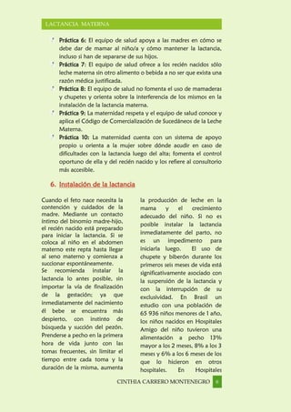 CINTHIA CARRERO MONTENEGRO 6
LACTANCIA MATERNA
Práctica 6: El equipo de salud apoya a las madres en cómo se
debe dar de mamar al niño/a y cómo mantener la lactancia,
incluso si han de separarse de sus hijos.
Práctica 7: El equipo de salud ofrece a los recién nacidos sólo
leche materna sin otro alimento o bebida a no ser que exista una
razón médica justificada.
Práctica 8: El equipo de salud no fomenta el uso de mamaderas
y chupetes y orienta sobre la interferencia de los mismos en la
instalación de la lactancia materna.
Práctica 9: La maternidad respeta y el equipo de salud conoce y
aplica el Código de Comercialización de Sucedáneos de la Leche
Materna.
Práctica 10: La maternidad cuenta con un sistema de apoyo
propio u orienta a la mujer sobre dónde acudir en caso de
dificultades con la lactancia luego del alta; fomenta el control
oportuno de ella y del recién nacido y los refiere al consultorio
más accesible.
6. Instalación de la lactancia
Cuando el feto nace necesita la
contención y cuidados de la
madre. Mediante un contacto
íntimo del binomio madre-hijo,
el recién nacido está preparado
para iniciar la lactancia. Si se
coloca al niño en el abdomen
materno este repta hasta llegar
al seno materno y comienza a
succionar espontáneamente.
Se recomienda instalar la
lactancia lo antes posible, sin
importar la vía de finalización
de la gestación; ya que
inmediatamente del nacimiento
él bebe se encuentra más
despierto, con instinto de
búsqueda y succión del pezón.
Prenderse a pecho en la primera
hora de vida junto con las
tomas frecuentes, sin limitar el
tiempo entre cada toma y la
duración de la misma, aumenta
la producción de leche en la
mama y el crecimiento
adecuado del niño. Si no es
posible instalar la lactancia
inmediatamente del parto, no
es un impedimento para
iniciarla luego. El uso de
chupete y biberón durante los
primeros seis meses de vida está
significativamente asociado con
la suspensión de la lactancia y
con la interrupción de su
exclusividad. En Brasil un
estudio con una población de
65 936 niños menores de 1 año,
los niños nacidos en Hospitales
Amigo del niño tuvieron una
alimentación a pecho 13%
mayor a los 2 meses, 8% a los 3
meses y 6% a los 6 meses de los
que lo hicieron en otros
hospitales. En Hospitales
 