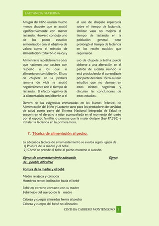 CINTHIA CARRERO MONTENEGRO 1
LACTANCIA MATERNA
Amigos del Niño usaron mucho
menos chupete que se asoció
significativamente con menor
lactancia. Howard condujo uno
de los pocos estudios
armonizados con el objetivo de
valora como el método de
alimentación (biberón o vaso) y
el uso de chupete repercutía
sobre el tiempo de lactancia.
Utilizar vaso no mejoró el
tiempo de lactancia en la
población general pero
prolongó el tiempo de lactancia
en los recién nacidos que
requirieron
Alimentarse repetidamente o los
que nacieron por cesárea con
respecto a los que se
alimentaron con biberón. El uso
de chupete en la primera
semana de vida se asoció
negativamente con el tiempo de
lactancia. El efecto negativo de
la alimentación con biberón o el
uso de chupete o tetina puede
deberse a una alteración en el
patrón de succión cuando se
está produciendo el aprendizaje
por parte del niño. Pero existen
estudios que no demuestran
estos efectos negativos y
discuten las conclusiones de
estos estudios.
Dentro de las exigencias enmarcadas en las Buenas Prácticas de
Alimentación del Niño y Lactante sano para los prestadores de servicios
de salud como parte del Sistema Nacional Integrado de Salud se
encuentran el derecho a estar acompañada en el momento del parto
por el esposo, familiar o persona que la mujer designe (Ley 17.386) e
instalar la lactancia en la primera hora.
7. Técnica de alimentación al pecho.
La adecuada técnica de amamantamiento se evalúa según signos de
1) Postura de la madre y el bebé,
2) Como se prende el bebé al pecho materno o succión.
Signos de amamantamiento adecuado Signos
de posible dificultad
Postura de la madre y el bebé
Madre relajada y cómoda
Hombros tensos inclinados hacia el bebé
Bebé en estrecho contacto con su madre
Bebé lejos del cuerpo de la madre
Cabeza y cuerpo alineados frente al pecho
Cabeza y cuerpo del bebé no alineados
 