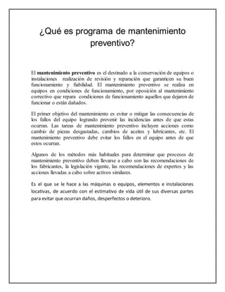 ¿Qué es programa de mantenimiento 
preventivo? 
El mantenimiento preventivo es el destinado a la conservación de equipos o 
instalaciones realización de revisión y reparación que garanticen su buen 
funcionamiento y fiabilidad. El mantenimiento preventivo se realiza en 
equipos en condiciones de funcionamiento, por oposición al mantenimiento 
correctivo que repara condiciones de funcionamiento aquellos que dejaron de 
funcionar o están dañados. 
El primer objetivo del mantenimiento es evitar o mitigar las consecuencias de 
los fallos del equipo logrando prevenir las incidencias antes de que estas 
ocurran. Las tareas de mantenimiento preventivo incluyen acciones como 
cambio de piezas desgastadas, cambios de aceites y lubricantes, etc. El 
mantenimiento preventivo debe evitar los fallos en el equipo antes de que 
estos ocurran. 
Algunos de los métodos más habituales para determinar que procesos de 
mantenimiento preventivo deben llevarse a cabo son las recomendaciones de 
los fabricantes, la legislación vigente, las recomendaciones de expertos y las 
acciones llevadas a cabo sobre activos similares. 
Es el que se le hace a las máquinas o equipos, elementos e instalaciones 
locativas, de acuerdo con el estimativo de vida útil de sus diversas partes 
para evitar que ocurran daños, desperfectos o deterioro. 
 