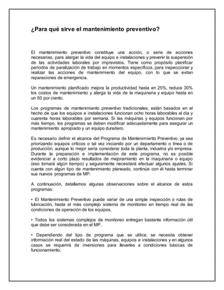 ¿Para qué sirve el mantenimiento preventivo? 
El mantenimiento preventivo constituye una acción, o serie de acciones 
necesarias, para alargar la vida del equipo e instalaciones y prevenir la suspensión 
de las actividades laborales por imprevistos. Tiene como propósito planificar 
periodos de paralización de trabajo en momentos específicos, para inspeccionar y 
realizar las acciones de mantenimiento del equipo, con lo que se evitan 
reparaciones de emergencia. 
Un mantenimiento planificado mejora la productividad hasta en 25%, reduce 30% 
los costos de mantenimiento y alarga la vida de la maquinaria y equipo hasta en 
un 50 por ciento. 
Los programas de mantenimiento preventivo tradicionales, están basados en el 
hecho de que los equipos e instalaciones funcionan ocho horas laborables al día y 
cuarenta horas laborables por semana. Si las máquinas y equipos funcionan por 
más tiempo, los programas se deben modificar adecuadamente para asegurar un 
mantenimiento apropiado y un equipo duradero. 
Es necesario definir el alcance del Programa de Mantenimiento Preventivo, ya sea 
priorizando equipos críticos o tal vez iniciando por un departamento o línea o de 
producción, aunque lo mejor sería considerar toda la planta, industria y/o empresa. 
Durante la preparación e implementación de este programa, no es posible 
evidenciar a corto plazo resultados de mejoramiento en la maquinaria o equipo 
(eso tomará algún tiempo) y seguramente necesitará efectuar algunos ajustes. Si 
cuenta con algún tipo de mantenimiento planeado, continúe con él hasta terminar 
sus nuevos programas de MP. 
A continuación, detallamos algunas observaciones sobre el alcance de estos 
programas: 
• El Mantenimiento Preventivo puede variar de una simple inspección o rutas de 
lubricación, hasta el más complejo sistema de monitoreo en tiempo real de las 
condiciones de operación de los equipos. 
• Todos los sistemas complejos de monitoreo entregan bastante información útil 
que debe ser considerada en el MP. 
• Dependiendo del tipo de programa que se utilice, se necesita obtener 
información real del estado de las máquinas, equipos e instalaciones y en algunos 
casos se requerirá de inversiones para llevarles a condiciones básicas de 
funcionamiento. 
 