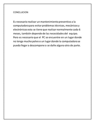 CONCLUCION 
Es necesario realizar un mantenimiento preventivo a la 
computadora para evitar problemas técnicos, mecánicos y 
electrónicos esto se tiene que realizar normalmente cada 6 
meses, también depende de las necesidades del equipo. 
Pero es necesario que el PC se encuentre en un lugar donde 
no tenga mucho polvo o un lugar donde la computadora se 
pueda llegar a descompone o se dañe alguna otra de parte. 
 