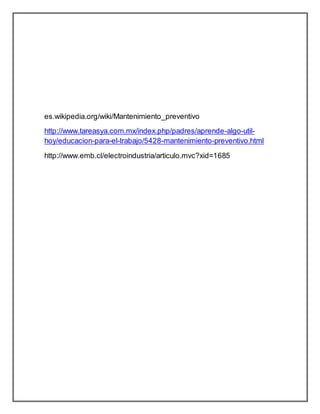es.wikipedia.org/wiki/Mantenimiento_preventivo 
http://www.tareasya.com.mx/index.php/padres/aprende-algo-util-hoy/ 
educacion-para-el-trabajo/5428-mantenimiento-preventivo.html 
http://www.emb.cl/electroindustria/articulo.mvc?xid=1685 
