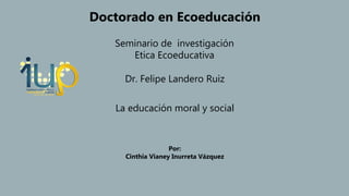 La educación moral y social
Dr. Felipe Landero Ruiz
Seminario de investigación
Etica Ecoeducativa
Doctorado en Ecoeducación
Por:
Cinthia Vianey Inurreta Vázquez
 