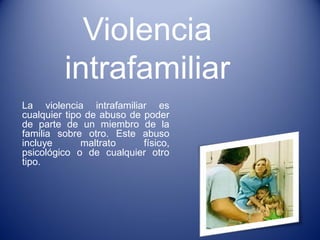 Violencia intrafamiliar 
La violencia intrafamiliar es cualquier tipo de abuso de poder de parte de un miembro de la familia sobre otro. Este abuso incluye maltrato físico, psicológico o de cualquier otro tipo.  