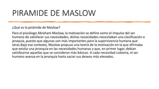 PIRAMIDE DE MASLOW
¿Qué es la pirámide de Maslow?
Para el psicólogo Abraham Maslow, la motivación se define como el impulso del ser
humano de satisfacer sus necesidades, dichas nececidades necesitaban una clasificación o
jeraquía, puesto que algunas son más importantes para la supervivencia humana que
otras.Bajo ese contexto, Maslow propuso una teoría de la motivación en la que afirmaba
que existía una jerarquía en las necesidades humanas y que, en primer lugar, debían
satisfacerse aquellas que se consideran más básicas. A cada necesidad cubierta, el ser
humano avanza en la jerarquía hasta saciar sus deseos más elevados.
 