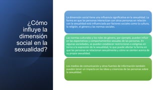 ¿Cómo
influye la
dimensión
social en la
sexualidad?
La dimensión social tiene una influencia significativa en la sexualidad. La
forma en que las personas interactúan con otras personas en relación
con la sexualidad está influenciada por factores sociales como la cultura,
la religión, el género y las normas sociales.
Las normas culturales y los roles de género, por ejemplo, pueden influir
en las expectativas y comportamientos sexuales de las personas. En
algunas sociedades, se pueden establecer restricciones o estigmas en
torno a la expresión de la sexualidad, lo que puede afectar la forma en
que las personas se relacionan sexualmente y cómo se sienten acerca de
su propia sexualidad.
Los medios de comunicación y otras fuentes de información también
pueden tener un impacto en las ideas y creencias de las personas sobre
la sexualidad.
 