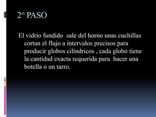 2° PASO
El vidrio fundido sale del horno unas cuchillas
cortan el flujo a intervalos precisos para
producir globos cilíndricos , cada globo tiene
la cantidad exacta requerida para hacer una
botella o un tarro.
 
