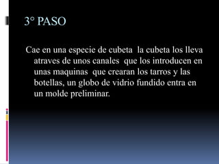3° PASO
Cae en una especie de cubeta la cubeta los lleva
atraves de unos canales que los introducen en
unas maquinas que crearan los tarros y las
botellas, un globo de vidrio fundido entra en
un molde preliminar.
 