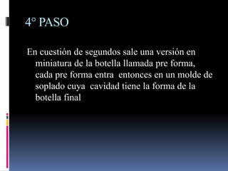 4° PASO
En cuestión de segundos sale una versión en
miniatura de la botella llamada pre forma,
cada pre forma entra entonces en un molde de
soplado cuya cavidad tiene la forma de la
botella final
 