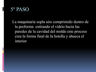 5° PASO
La maquinaria sopla aire comprimido dentro de
la preforma estirando el vidrio hacia las
paredes de la cavidad del molde este proceso
crea la forma final de la botella y ahueca el
interior
 
