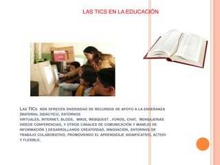 LAS TICS NOS OFRECEN DIVERSIDAD DE RECURSOS DE APOYO A LA ENSEÑANZA
(MATERIAL DIDÁCTICO, ENTORNOS
VIRTUALES, INTERNET, BLOGS, WIKIS, WEBQUEST , FOROS, CHAT, MENSAJERIAS
VIDEOS CONFERENCIAS, Y OTROS CANALES DE COMUNICACIÓN Y MANEJO DE
INFORMACIÓN ) DESARROLLANDO CREATIVIDAD, INNOVACIÓN, ENTORNOS DE
TRABAJO COLABORATIVO, PROMOVIENDO EL APRENDIZAJE SIGNIFICATIVO, ACTIVO
Y FLEXIBLE.
LAS TICS EN LA EDUCACIÓN
 