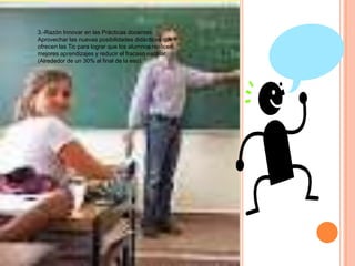 3.-Razón Innovar en las Prácticas docentes:
Aprovechar las nuevas posibilidades didácticas que
ofrecen las Tic para lograr que los alumnos realicen
mejores aprendizajes y reducir el fracaso escolar.
(Alrededor de un 30% al final de la eso).
 
