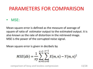 PARAMETERS FOR COMPARISON
• MSE:
Mean square error is defined as the measure of average of
square of ratio of estimator output to the estimated output. it is
also known as the rate of distortion in the retrieved image.
MSE is the power of the corrupted noise signal.
Mean square error is given in decibels by
13/28comparison of lossy and lossless compression
 