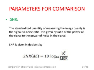 PARAMETERS FOR COMPARISON
• SNR:
The standardized quantity of measuring the image quality is
the signal-to-noise ratio. It is given by ratio of the power of
the signal to the power of noise in the signal.
SNR is given in decibels by
14/28comparison of lossy and lossless compression
 