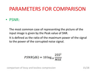 PARAMETERS FOR COMPARISON
• PSNR:
The most common case of representing the picture of the
input image is given by the Peak value of SNR.
It is defined as the ratio of the maximum power of the signal
to the power of the corrupted noise signal.
15/28comparison of lossy and lossless compression
 