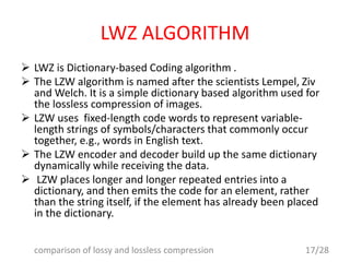 LWZ ALGORITHM
 LWZ is Dictionary-based Coding algorithm .
 The LZW algorithm is named after the scientists Lempel, Ziv
and Welch. It is a simple dictionary based algorithm used for
the lossless compression of images.
 LZW uses fixed-length code words to represent variable-
length strings of symbols/characters that commonly occur
together, e.g., words in English text.
 The LZW encoder and decoder build up the same dictionary
dynamically while receiving the data.
 LZW places longer and longer repeated entries into a
dictionary, and then emits the code for an element, rather
than the string itself, if the element has already been placed
in the dictionary.
17/28comparison of lossy and lossless compression
 