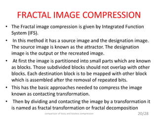 FRACTAL IMAGE COMPRESSION
• The Fractal image compression is given by Integrated Function
System (IFS).
• In this method it has a source image and the designation image.
The source image is known as the attractor. The designation
image is the output or the recreated image.
• At first the image is partitioned into small parts which are known
as blocks. Those subdivided blocks should not overlap with other
blocks. Each destination block is to be mapped with other block
which is assembled after the removal of repeated bits.
• This has the basic approaches needed to compress the image
known as contacting transformation.
• Then by dividing and contacting the image by a transformation it
is named as fractal transformation or fractal decomposition
20/28comparison of lossy and lossless compression
 