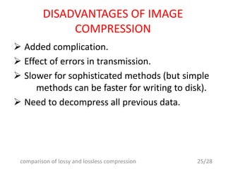 DISADVANTAGES OF IMAGE
COMPRESSION
 Added complication.
 Effect of errors in transmission.
 Slower for sophisticated methods (but simple
methods can be faster for writing to disk).
 Need to decompress all previous data.
25/28comparison of lossy and lossless compression
 