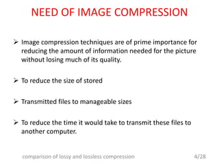 NEED OF IMAGE COMPRESSION
 Image compression techniques are of prime importance for
reducing the amount of information needed for the picture
without losing much of its quality.
 To reduce the size of stored
 Transmitted files to manageable sizes
 To reduce the time it would take to transmit these files to
another computer.
4/28comparison of lossy and lossless compression
 