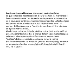 Funcionamiento del horno de microondas electrodomésticoLo que en realidad hace la radiacion 2.4GHz usada en los microondas es la excitacion del enlace O-H. Este enlace esta presente principalmente en el agua, pero tambien en muchos otros compuestos. La facilidad para excitar este enlace es mayor si el H esta relativamente "libre" sin puentes de Hidrogeno que lo "aten", esto sucede en el hielo y tambien en algunos hidrocarburos.Al referirse a excitacion del enlace O-H no quiere decir que la molécula gire, simplemente al absorber la energía de la microonda el enlace pasa del estado vibracional-rotacional fundamental a uno superior "excitado". Este nuevo estado contribuye a elevar la energía trasnacional media de las moléculas (medida microscópica) y por tanto su temperatura (medida macroscópica). (Fisicoquímica Vol.2 Cap. 21 Aut.: Ira N. Levine)