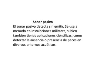                        Sonar pasivoEl sonar pasivo detecta sin emitir. Se usa a menudo en instalaciones militares, si bien también tienes aplicaciones científicas, como detectar la ausencia o presencia de peces en diversos entornos acuáticos.