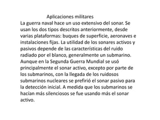                       Aplicaciones militaresLa guerra naval hace un uso extensivo del sonar. Se usan los dos tipos descritos anteriormente, desde varias plataformas: buques de superficie, aeronaves e instalaciones fijas. La utilidad de los sonares activos y pasivos depende de las características del ruido radiado por el blanco, generalmente un submarino. Aunque en la Segunda Guerra Mundial se usó principalmente el sonar activo, excepto por parte de los submarinos, con la llegada de los ruidosos submarinos nucleares se prefirió el sonar pasivo para la detección inicial. A medida que los submarinos se hacían más silenciosos se fue usando más el sonar activo.