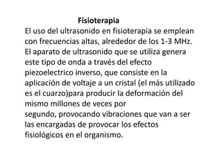                            FisioterapiaEl uso del ultrasonido en fisioterapia se emplean con frecuencias altas, alrededor de los 1-3 MHz. El aparato de ultrasonido que se utiliza genera este tipo de onda a través del efecto piezoelectrico inverso, que consiste en la aplicación de voltaje a un cristal (el más utilizado es el cuarzo)para producir la deformación del mismo millones de veces por segundo, provocando vibraciones que van a ser las encargadas de provocar los efectos fisiológicos en el organismo.