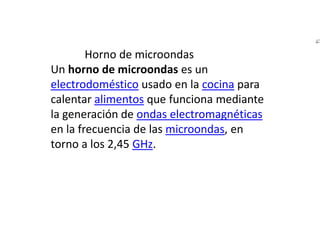             Horno de microondasUn horno de microondas es un electrodoméstico usado en la cocina para calentar alimentos que funciona mediante la generación de ondas electromagnéticas en la frecuencia de las microondas, en torno a los 2,45 GHz.