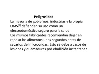                            PeligrosidadLa mayoría de gobiernos, industrias y la propia OMS[1] defienden su uso como un electrodoméstico seguro para la salud.Los mismos fabricantes recomiendan dejar en reposo los alimentos unos segundos antes de sacarlos del microondas. Esto se debe a casos de lesiones y quemaduras por ebullición instantánea.