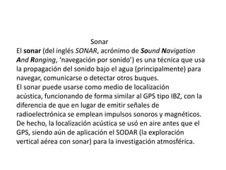                                             SonarEl sonar (del inglés SONAR, acrónimo de Sound Navigation And Ranging, ‘navegación por sonido’) es una técnica que usa la propagación del sonido bajo el agua (principalmente) para navegar, comunicarse o detectar otros buques.El sonar puede usarse como medio de localización acústica, funcionando de forma similar al GPS tipo IBZ, con la diferencia de que en lugar de emitir señales de radioelectrónica se emplean impulsos sonoros y magnéticos. De hecho, la localización acústica se usó en aire antes que el GPS, siendo aún de aplicación el SODAR (la exploración vertical aérea con sonar) para la investigación atmosférica.