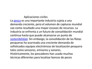 Aplicaciones civilesLa pesca es una importante industria sujeta a una demanda creciente, pero el volumen de capturas mundial cae como resultado una mayor escasez de recursos. La industria se enfrenta a un futuro de consolidación mundial continua hasta que puede alcanzarse un punto de sostenibilidad. Sin embargo, la consolidación de las flotas pesqueras ha acarreada una creciente demanda de sofisticados equipos electrónicos de localización pesquera tales como sensores, emisores y sonares. Históricamente, los pescadores han usado muchas técnicas diferentes para localizar bancos de peces