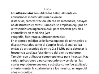                                              Usos Los ultrasonidos son utilizados habitualmente en aplicaciones industriales (medición de distancias, caracterización interna de materiales, ensayos no destructivos y otros). También se emplean equipos de ultrasonidos en ingeniería civil, para detectar posibles anomalías y en medicina (ver ecografía, fisioterapia, ultrasonoterapia).En el campo médico se le llama equipos de ultrasonido a dispositivos tales como el doppler fetal, el cual utiliza ondas de ultrasonido de entre 2 a 3 MHz para detectar la frecuencia cardíaca fetal dentro del vientre materno.También son utilizados como repelente para insectos. Hay varias aplicaciones para computadoras y celulares, las cuales reproducen una onda acústica como fue explicado anteriormente, la cual molesta a los insectos, en especial a los mosquitos.