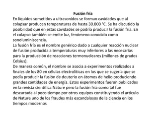                                                              Fusión fríaEn líquidos sometidos a ultrasonidos se forman cavidades que al colapsar producen temperaturas de hasta 30.000 °C. Se ha discutido la posibilidad que en estas cavidades se podría producir la fusión fría. En el colapso también se emite luz, fenómeno conocido como sonoluminiscencia.La fusión fría es el nombre genérico dado a cualquier reacción nuclear de fusión producida a temperaturas muy inferiores a las necesarias para la producción de reacciones termonucleares (millones de grados Celsius).De manera común, el nombre se asocia a experimentos realizados a finales de los 80 en células electrolíticas en los que se sugería que se podía producir la fusión de deuterio en átomos de helio produciendo grandes cantidades de energía. Estos experimentos fueron publicados en la revista científica Nature pero la fusión fría como tal fue descartada al poco tiempo por otros equipos constituyendo el artículo de Nature uno de los fraudes más escandalosos de la ciencia en los tiempos modernos