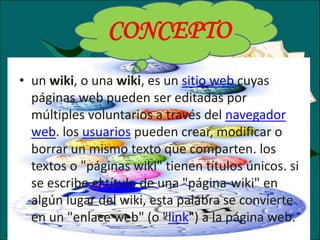 • un wiki, o una wiki, es un sitio web cuyas
páginas web pueden ser editadas por
múltiples voluntarios a través del navegador
web. los usuarios pueden crear, modificar o
borrar un mismo texto que comparten. los
textos o "páginas wiki" tienen títulos únicos. si
se escribe el título de una "página-wiki" en
algún lugar del wiki, esta palabra se convierte
en un "enlace web" (o "link") a la página web.
CONCEPTO
 