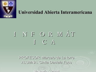 Universidad Abierta Interamericana INFORMÁTICA PROFESOR: Marcelo de La torre ALUMNA: Cintia Daniela Foco Rosario - 2008 