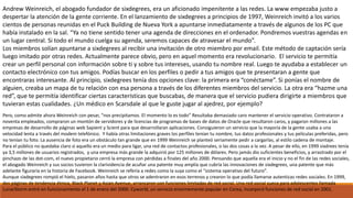 Andrew Weinreich, el abogado fundador de sixdegrees, era un aficionado impenitente a las redes. La www empezaba justo a
despertar la atención de la gente corriente. En el lanzamiento de sixdegrees a principios de 1997, Weinreich invitó a los varios
cientos de personas reunidas en el Puck Building de Nueva York a apuntarse inmediatamente a través de algunos de los PC que
había instalado en la sal. “Ya no tiene sentido tener una agenda de direcciones en el ordenador. Pondremos vuestras agendas en
un lugar central. Si todo el mundo cuelga su agenda, seremos capaces de atravesar el mundo”.
Los miembros solían apuntarse a sixdegrees al recibir una invitación de otro miembro por email. Este método de captación sería
luego imitado por otras redes. Actualmente parece obvio, pero en aquel momento era revolucionario. El servicio te permitía
crear un perfil personal con información sobre ti y sobre tus intereses, usando tu nombre real. Luego te ayudaba a establecer un
contacto electrónico con tus amigos. Podías buscar en los perfiles o pedir a tus amigos que te presentaran a gente que
encontraras interesante. Al principio, sixdegrees tenía dos opciones clave: la primera era “conéctame”. Si ponías el nombre de
alguien, creaba un mapa de tu relación con esa persona a través de los diferentes miembros del servicio. La otra era “hazme una
red”, que te permitía identificar ciertas características que buscabas, de manera que el servicio pudiera dirigirte a miembros que
tuvieran estas cualidades. ¿Un médico en Scarsdale al que le guste jugar al ajedrez, por ejemplo?
Pero, como admite ahora Weinreich con pesar, “nos precipitamos. El momento lo es todo” Resultaba demasiado caro mantener el servicio operativo. Contrataron a
noventa empleados, compraron un montón de servidores y de licencias de programas de bases de datos de Oracle que resultaron caros, y pagaron millones a las
empresas de desarrollo de páginas web Sapient y Scient para que desarrollaran aplicaciones. Consiguieron un servicio que la mayoría de la gente usaba a una
velocidad lenta a través del modem telefónico. Y había otras limitaciones graves los perfiles tenían tu nombre, tus datos profesionales y tus películas preferidas, pero
no tenían tu foto. La ausencia de foto era un obstáculo tan grande que en 1999 Weinreich se planteó seriamente pedir a cargarlas, al estilo cadena de montaje.
Para el público no quedaba claro si aquello era un medio para ligar, una red de contactos profesionales, o las dos cosas a la vez. A pesar de ello, en 1999 sixdrees tenía
ya 3,5 millones de usuarios registrados, y una empresa más grande la adquirió por 125 millones de dólares. Pero jamás dio suficientes beneficios, y arrastrado por el
pinchazo de las dot-com, el nuevo propietario cerró la empresa con pérdidas a finales del año 2000. Pensando que aquella era el inicio y no el fin de las redes sociales,
el abogado Weinreich y sus socios tuvieron la clarividencia de acuñar una patente muy amplía que cubría las innovaciones de sixdegrees, una patente que más
adelante figuraría en la historia de Facebook. Weinreich se refería a redes como la suya como el “sistema operativo del futuro”.
Aunque sixdegrees rompió el hielo, pasaron años hasta que otros se adentraron en esos terrenos y crearon lo que podía llamarse autenticas redes sociales. En 1999,
dos páginas de tendencia étnica, Black Planet y Asian Avenue, arrancaron con funciones limitadas de red social. Una red social sueca para adolescentes llamada
LunarStorm entró en funcionamiento el 1 de enero del 2000. Cyworld, un servicio enormemente popular en Corea, incorporó funciones de red social en 2001.
 