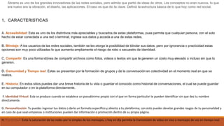 Abrams es uno de los grandes innovadores de las redes sociales, pero admite que partió de ideas de otros. Los conceptos no eran nuevos, lo que
era nuevo era la vibración, el diseño, las aplicaciones. El caso es que dio la clave. Definió la estructura básica de lo que hoy como red social.
1. CARACTERISTICAS
A. Accesibilidad: Esta es uno de los distintivos más apreciables y buscados de estas plataformas, pues permite que cualquier persona, con el solo
hecho de estar conectada a una red o terminal, ingrese sus datos y acceda a una de estas redes.
B. Blindaje: A los usuarios de las redes sociales, también se les otorga la posibilidad de blindar sus datos, pero por ignorancia o practicidad estas
opciones son muy poco utilizadas lo que aumenta ampliamente el riesgo de robo o secuestro de identidad.
C. Compartir: Es una forma idónea de compartir archivos como fotos, videos o textos sin que te generen un costo muy elevado o incluso sin que lo
generen.
D. Comunidad y Tiempo real: Estas se presentan por la formación de grupos y de la conversación en colectividad en el momento real en que se
realiza.
E. Historia: En estos sitios puedes dar una breve historia de tu vida o guardar el conocido como historial de conversaciones, el cual se puede guardar
en su computador o en la plataforma directamente.
F. Identidad Virtual: Esta se produce cuando se establece un pseudónimo propio con el que en forma particular te pueden identificar sin que des tu nombre
directamente.
G. Personalización: Tu puedes ingresar tus datos o darle un formato específico y abierto a tu plataforma; con esto puedes develar grandes rasgos de tu personalidad y
en caso de que sean empresas o instituciones pueden dar información o promoción dentro de su propia página.
H. Practicidad: Evita la saturación de las redes por lo simples de los mensajes, y hoy en día permite la transmisión de video en vivo o mensajes de voz en tiempo real.
 