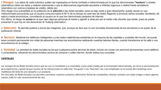 I. Riesgos: Los datos de cada individuo suelen ser ingresados en forma confiada e indiscriminada por lo que los denominados “hackers” o piratas
cibernéticos roben los datos y realicen extorciones o que la delincuencia organizada secuestre a infantes ingenuos o realice hasta vandalismo
cibernético con cobros a tarjetas de crédito, débito etc.
Otro riesgo muy susceptible en la población es la adicción a las redes sociales, pues su bajo costo y gran desempeño, puede causar un uso
indiscriminado provocando que el usuario consuma hasta el 50 % de su tiempo en este tipo de redes, llegando a provocar daños sociales, familiares, de
salud y hasta económicos, convirtiendo al usuario en lo que han denominado parásitos de internet.
Por último, el riesgo de acoso en el que caen algunas personas al insistir y agredir a otras por ser el medio más discreto que existe, pues se puede
presentar lo que hoy en día denominan el “bullyng cibernetico”.
J. Selección: Te permite publicar y borrar las imágenes, que, aunque se dice que no son borradas directamente de los servidores si se quitan de la
publicación directa.
K. Servicio: Mediante los teléfonos inteligentes y a las redes inalámbricas existentes en la mayoría de las capitales y ciudades del mundo, se puede
tener contacto permanente con miles de personas mientras nos encontramos realizando nuestras labores diarias, cuando transitamos en la calle o nos
encontramos en el colegio.
L. Variedad: La variedad de redes sociales es tal que cualquiera podría servirse de éstas, incluso sin contar con servicios permanentes como teléfono
o computadora, utilizando los denominados centros de cómputo o cafés internet, donde realiza sus consultas.
VENTAJAS
Las ventajas de las Redes Sociales tienen que ver con su inmediatez y su masividad, nunca antes vividas por la humanidad industrializada, así como su personalización
de la experiencia, a grado tal que muchas de las interacciones en redes (los “me gusta” o los “favoritos”, etc.) son empleados en el mundo del marketing como
medidores del éxito de una campaña o un producto.
Por otro lado, las Redes Sociales nos permiten centralizar nuestros contactos, administrar fechas de cumpleaños, retomar contacto con viejos amigos o hacer algunos
nuevos, todo sin salir necesariamente de casa.
 