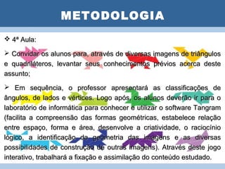 METODOLOGIA
 4ª Aula:            PLANO DE AULA
 Convidar os alunos para, através de diversas imagens de triângulos
e quadriláteros, levantar seus conhecimentos prévios acerca deste
assunto;
 Em sequência, o professor apresentará as classificações de
ângulos, de lados e vértices. Logo após, os alunos deverão ir para o
laboratório de informática para conhecer e utilizar o software Tangram
(facilita a compreensão das formas geométricas, estabelece relação
entre espaço, forma e área, desenvolve a criatividade, o raciocínio
lógico, a identificação da geometria das imagens e as diversas
possibilidades de construção de outras imagens). Através deste jogo
interativo, trabalhará a fixação e assimilação do conteúdo estudado.
 