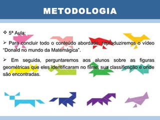 METODOLOGIA
                      PLANO DE AULA
 5ª Aula:

 Para concluir todo o conteúdo abordado, reproduziremos o vídeo
“Donald no mundo da Matemágica”.
 Em seguida, perguntaremos aos alunos sobre as figuras
geométricas que eles identificaram no filme, sua classificação e onde
são encontradas.
 