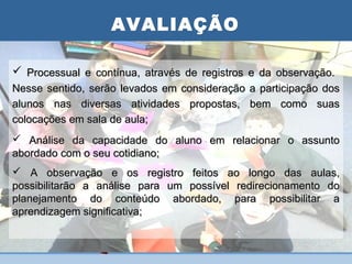 AVALIAÇÃO
                   PLANO DE AULA
 Processual e contínua, através de registros e da observação.
Nesse sentido, serão levados em consideração   a participação dos
alunos nas diversas atividades propostas,      bem como suas
colocações em sala de aula;
 Análise da capacidade do aluno em relacionar o assunto
abordado com o seu cotidiano;
 A observação e os registro feitos ao longo das aulas,
possibilitarão a análise para um possível redirecionamento do
planejamento do conteúdo abordado, para possibilitar a
aprendizagem significativa;
 