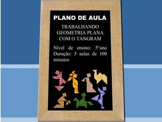 PLANO DE AULA
   TRABALHANDO
 GEOMETRIA PLANA
  COM O TANGRAM
Nível de ensino: 5°ano
Duração: 5 aulas de 100
minutos
 