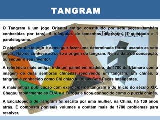 TANGRAM
O Tangram é um jogo PLANO DEconstituído por sete peças (também
                       Oriental antigo AULA
conhecidas por tans): 5 triângulos de tamanhos diferentes, 1 quadrado e 1
paralelogramo.

O objetivo deste jogo é conseguir fazer uma determinada forma, usando as sete
peças. Não se conhece ao certo a origem do tangram. Nem a data de concepção,
ou sequer o seu inventor.

A referência mais antiga, é de um painel em madeira, de 1780 de Utamaro com a
imagem de duas senhoras chinesas resolvendo um tangram. Em chinês, o
tangram é conhecido como Chi chiao tu, ou as Sete Peças Inteligentes.

A mais antiga publicação com exercícios de tangram é do início do século XIX.
Chegou rapidamente ao EUA e à Europa e ficou conhecido como o puzzle chinês.

A Enciclopédia de Tangram foi escrita por uma mulher, na China, há 130 anos
atrás. É composta por seis volumes e contém mais de 1700 problemas para
resolver.
 