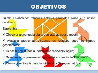 OBJETIVOS
                      PLANO DE AULA
Geral: Estabelecer relações entre a geometria plana e o nosso
cotidiano.

Específico:
 Observar a geometria plana que está ao nosso redor;

 Resolver problemas utilizando as relações entre as figuras
geométricas;
 Capacitar os alunos a utilizarem o raciocínio lógico;

 Desenvolver o pensamento geométrico através do Tangram;

 Observar e discutir características do sólido geométrico.
 