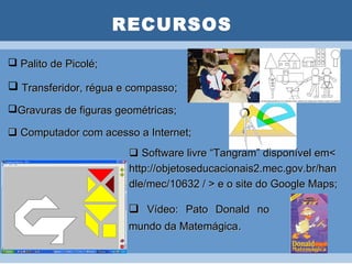 RECURSOS

 Palito de Picolé;   PLANO DE AULA

 Transferidor, régua e compasso;
Gravuras de figuras geométricas;

 Computador com acesso a Internet;
                        Software livre “Tangram” disponível em<
                       http://objetoseducacionais2.mec.gov.br/han
                       dle/mec/10632 / > e o site do Google Maps;

                        Vídeo: Pato Donald no
                       mundo da Matemágica.
 