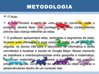 METODOLOGIA
 1ª Aula:           PLANO DE AULA
 A aula iniciará a partir de uma roda de conversa, onde o
professor deverá fazer uma sondagem sobre os conhecimentos
prévios das criança referente as retas;
 O professor apresentará retas, semirretas e segmentos de retas,
focando suas diferenças e suas posições diante de um plano. Em
seguida, os alunos irão para o laboratório de informática e serão
convidados a localizar a escola no Google Maps. Nesse memento
se trabalhará a interdisciplinaridade entre geografia e matemática.
No campo matemático se explorará a localização das ruas, no
entorno da escola, como forma de apresentar as retas paralelas e
perpendiculares dentro de um contexto real.
 
