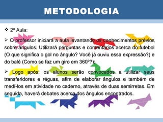 METODOLOGIA

 2ª Aula:
                     PLANO DE AULA

 O professor iniciará a aula levantando os conhecimentos prévios
sobre ângulos. Utilizará perguntas e comentários acerca do futebol
(O que significa o gol no ângulo? Você já ouviu essa expressão?) e
do balé (Como se faz um giro em 360º?);
 Logo após, os alunos serão convocados a utilizar seus
transferidores e réguas, afim de elaborar ângulos e também de
medí-los em atividade no caderno, através de duas semirretas. Em
seguida, haverá debates acerca dos ângulos encontrados.
 