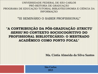 UNIVERSIDADE FEDERAL DE SÃO CARLOS
PRÓ-REITORIA DE GRADUAÇÃO
PROGRAMA DE EDUCAÇÃO TUTORIAL BIBLIOTECONOMIA E CIÊNCIA DA
INFORMAÇÃO
“III SEMINÁRIO O SABER PROFISSIONAL”
"A CONTRIBUIÇÃO DA PÓS-GRADUAÇÃO STRICTU
SENSU NO CONTEXTO SOCIOCOGNITIVO DO
PROFISSIONAL BIBLIOTECÁRIO: O MESTRADO
ACADÊMICO COMO PONTO FOCAL"
Ma. Cintia Almeida da Silva SantosMa. Cintia Almeida da Silva Santos
São Carlos
2013
 